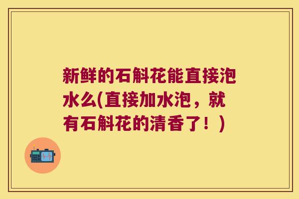 新鲜的石斛花能直接泡水么(直接加水泡，就有石斛花的清香了！)