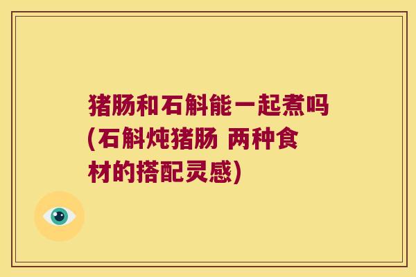 猪肠和石斛能一起煮吗(石斛炖猪肠 两种食材的搭配灵感)