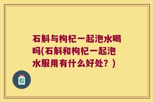 石斛与枸杞一起泡水喝吗(石斛和枸杞一起泡水服用有什么好处？)