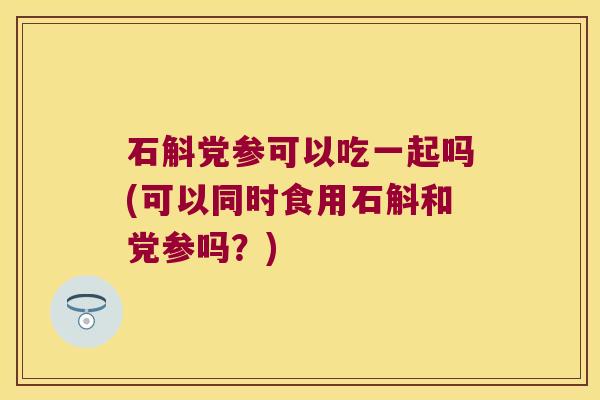石斛党参可以吃一起吗(可以同时食用石斛和党参吗？)