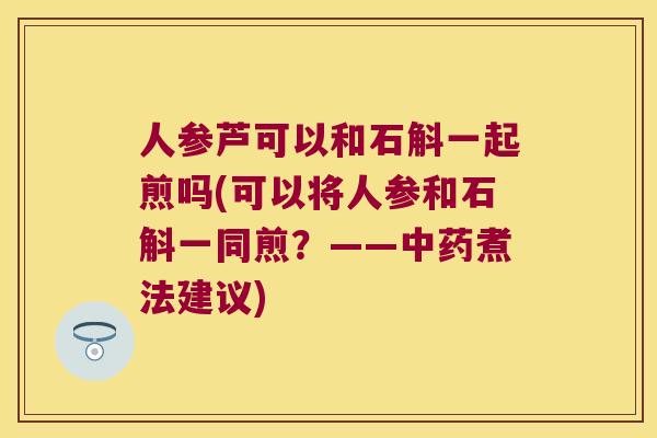 人参芦可以和石斛一起煎吗(可以将人参和石斛一同煎？——中药煮法建议)