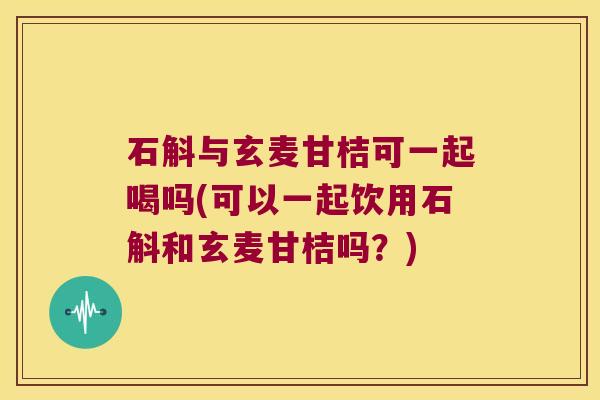 石斛与玄麦甘桔可一起喝吗(可以一起饮用石斛和玄麦甘桔吗？)