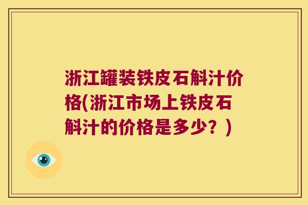 浙江罐装铁皮石斛汁价格(浙江市场上铁皮石斛汁的价格是多少？)