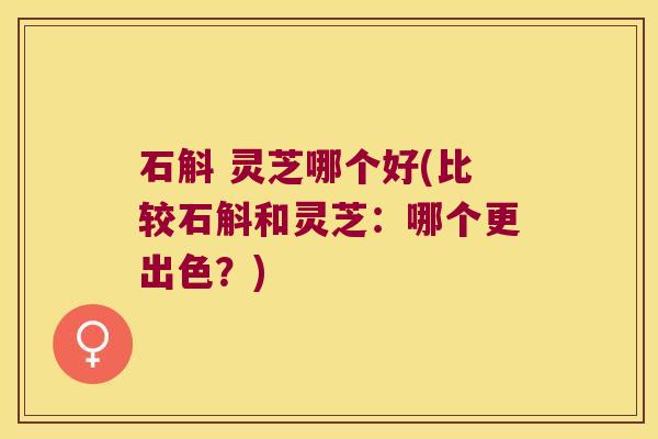 石斛 灵芝哪个好(比较石斛和灵芝：哪个更出色？)