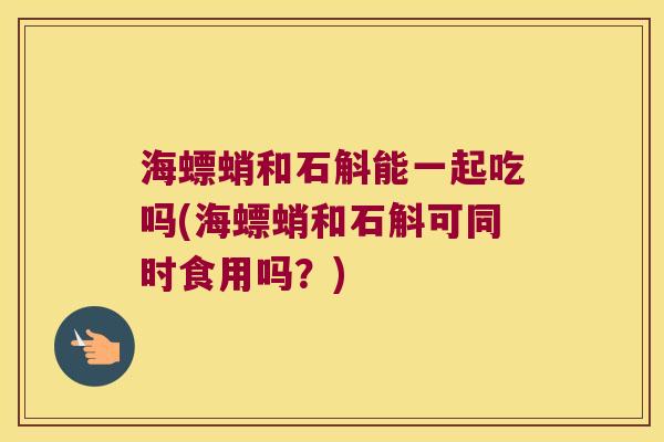 海螵蛸和石斛能一起吃吗(海螵蛸和石斛可同时食用吗？)