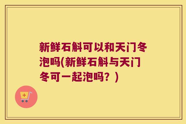 新鲜石斛可以和天门冬泡吗(新鲜石斛与天门冬可一起泡吗？)