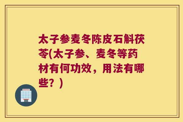 太子参麦冬陈皮石斛茯苓(太子参、麦冬等药材有何功效，用法有哪些？)