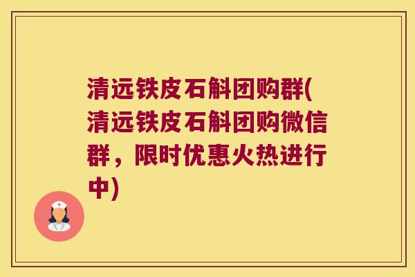 清远铁皮石斛团购群(清远铁皮石斛团购微信群,限时优惠火热进行中) 清远铁皮石斛团购群(清远铁皮石斛团购微信群,限时优惠火热进行中)