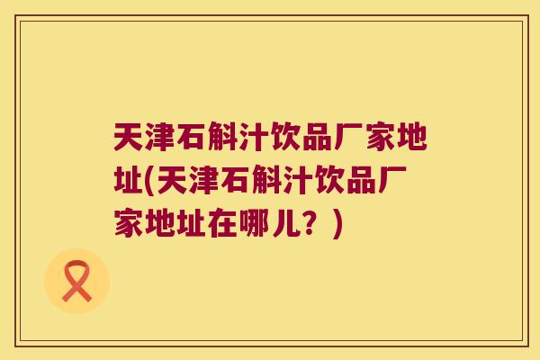 天津石斛汁饮品厂家地址(天津石斛汁饮品厂家地址在哪儿？)