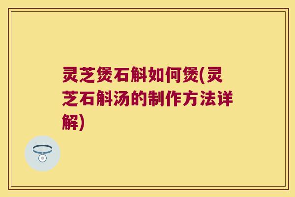 灵芝煲石斛如何煲(灵芝石斛汤的制作方法详解)