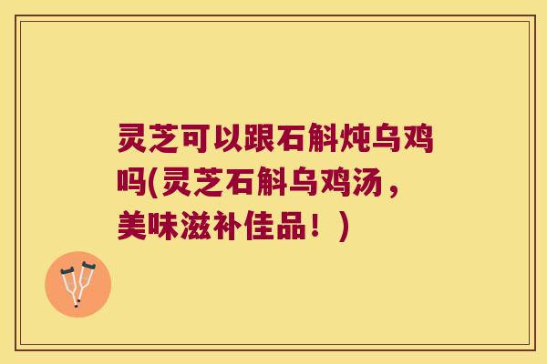 灵芝可以跟石斛炖乌鸡吗(灵芝石斛乌鸡汤，美味滋补佳品！)