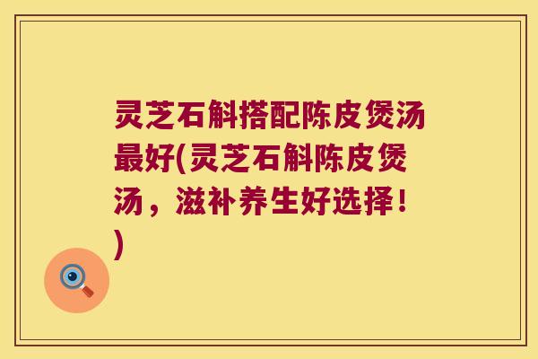 灵芝石斛搭配陈皮煲汤最好(灵芝石斛陈皮煲汤，滋补养生好选择！)