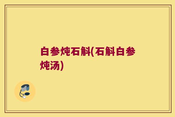 白参炖石斛(石斛白参炖汤)