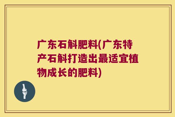 广东石斛肥料(广东特产石斛打造出最适宜植物成长的肥料)