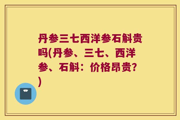 丹参三七西洋参石斛贵吗(丹参、三七、西洋参、石斛：价格昂贵？)