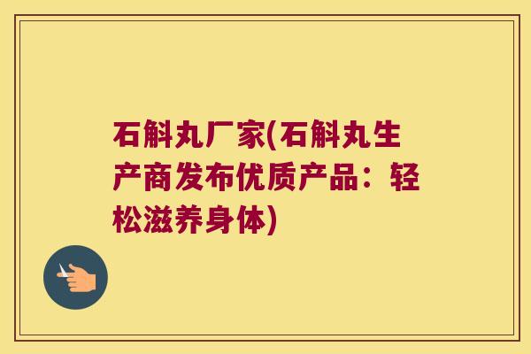 石斛丸厂家(石斛丸生产商发布优质产品：轻松滋养身体)