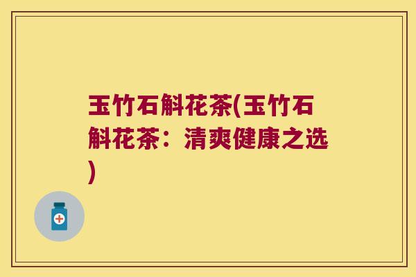 玉竹石斛花茶(玉竹石斛花茶:清爽健康之选) 玉竹石斛花茶(玉竹石斛花茶:清爽健康之选)