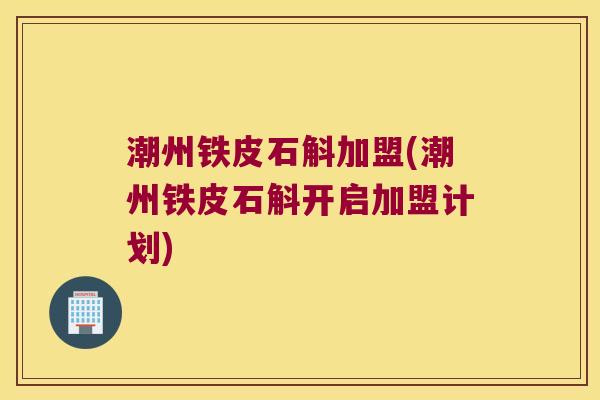 潮州铁皮石斛加盟(潮州铁皮石斛开启加盟计划)