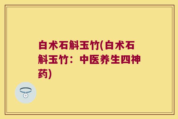 白术石斛玉竹(白术石斛玉竹：中医养生四神药)
