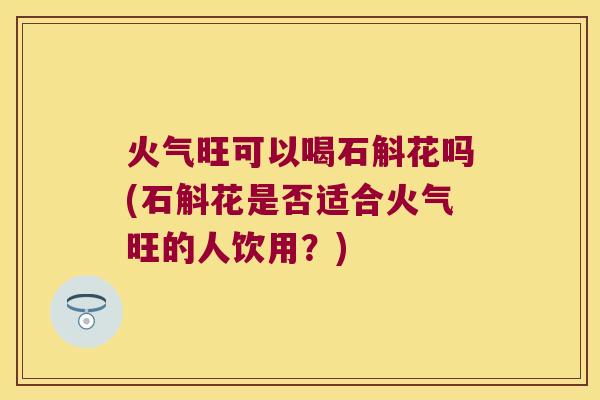 火气旺可以喝石斛花吗(石斛花是否适合火气旺的人饮用？)