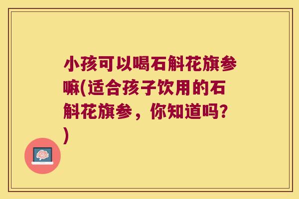 小孩可以喝石斛花旗参嘛(适合孩子饮用的石斛花旗参，你知道吗？)