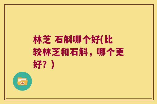 林芝 石斛哪个好(比较林芝和石斛,哪个更好?) 林芝 石斛哪个好(比较林芝和石斛,哪个更好?)