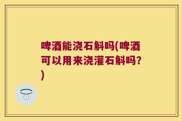 啤酒能浇石斛吗(啤酒可以用来浇灌石斛吗？)