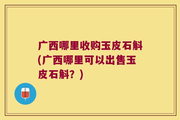 广西哪里收购玉皮石斛(广西哪里可以出售玉皮石斛？)