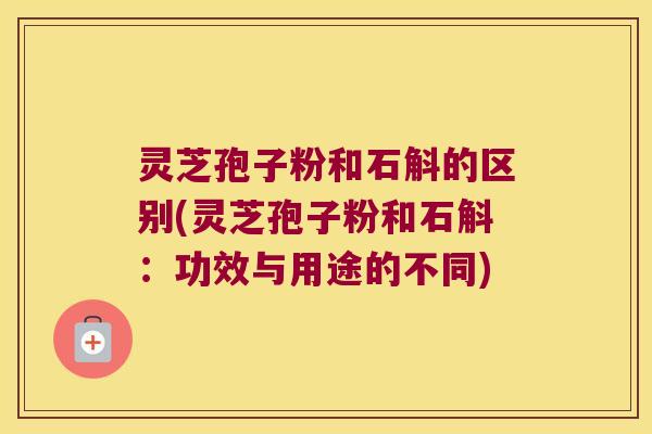 灵芝孢子粉和石斛的区别(灵芝孢子粉和石斛：功效与用途的不同)