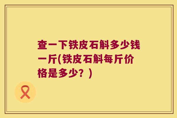 查一下铁皮石斛多少钱一斤(铁皮石斛每斤价格是多少？)