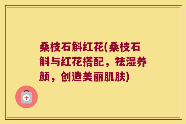 桑枝石斛红花(桑枝石斛与红花搭配，祛湿养颜，创造美丽肌肤)
