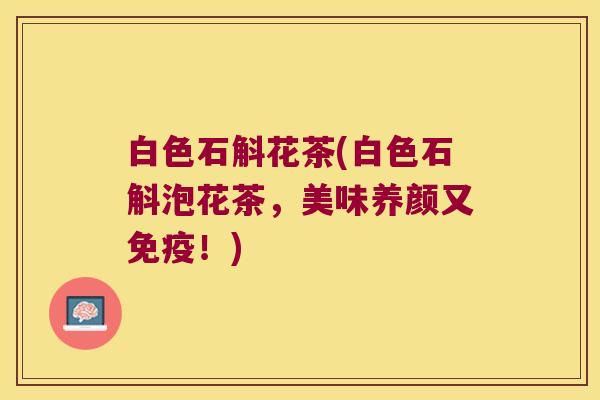 白色石斛花茶(白色石斛泡花茶，美味养颜又免疫！)