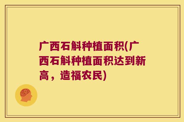 广西石斛种植面积(广西石斛种植面积达到新高，造福农民)