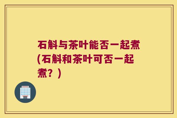 石斛与茶叶能否一起煮(石斛和茶叶可否一起煮？)