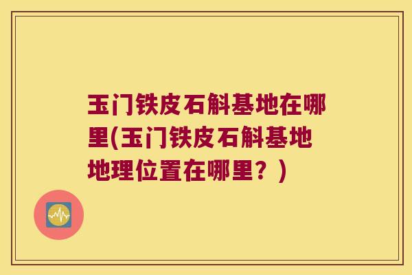 玉门铁皮石斛基地在哪里(玉门铁皮石斛基地地理位置在哪里？)