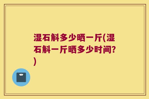 湿石斛多少晒一斤(湿石斛一斤晒多少时间？)