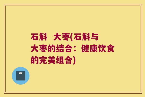 石斛  大枣(石斛与大枣的结合：健康饮食的完美组合)