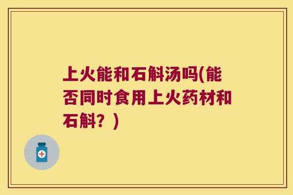 上火能和石斛汤吗(能否同时食用上火药材和石斛？)