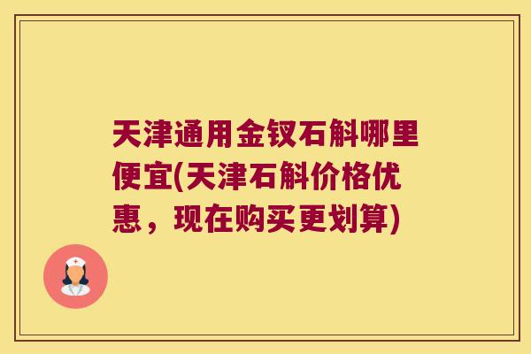 天津通用金钗石斛哪里便宜(天津石斛价格优惠，现在购买更划算)