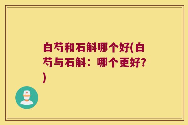 白芍和石斛哪个好(白芍与石斛：哪个更好？)