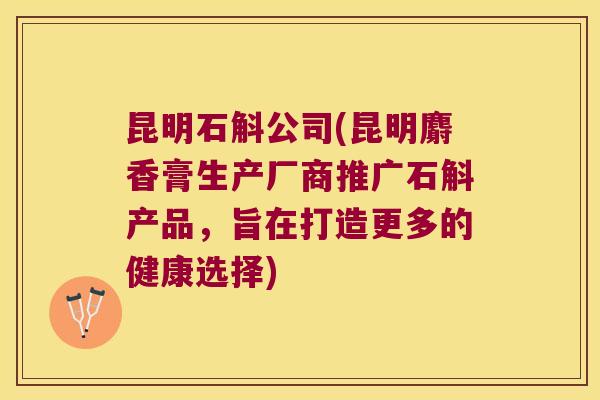 昆明石斛公司(昆明麝香膏生产厂商推广石斛产品，旨在打造更多的健康选择)