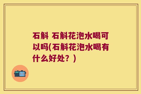 石斛 石斛花泡水喝可以吗(石斛花泡水喝有什么好处？)