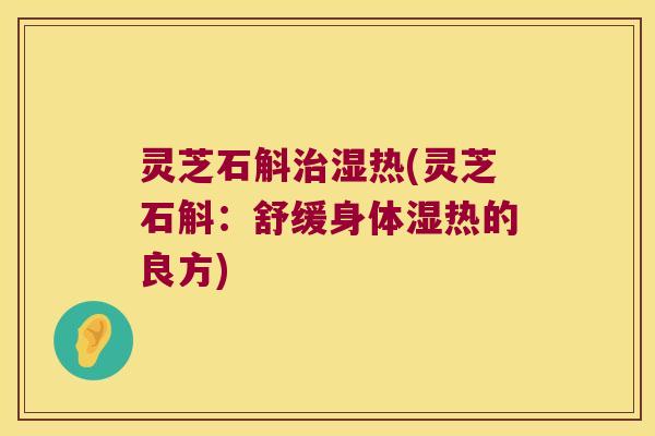 灵芝石斛湿热(灵芝石斛:舒缓身体湿热的良方) 灵芝石斛湿热(灵芝石斛:舒缓身体湿热的良方)