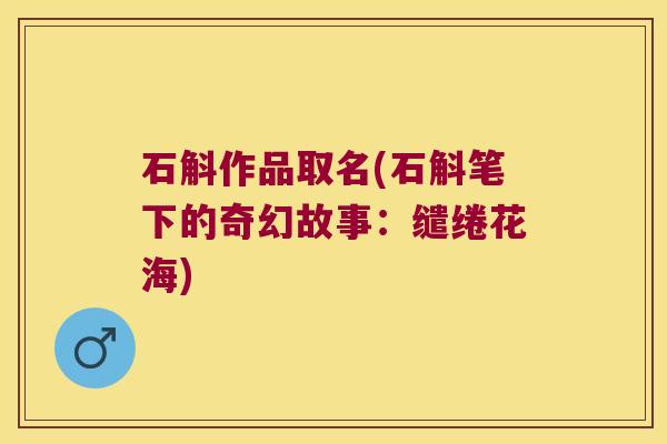 石斛作品取名(石斛笔下的奇幻故事:缱绻花海) 石斛作品取名(石斛笔下的奇幻故事:缱绻花海)