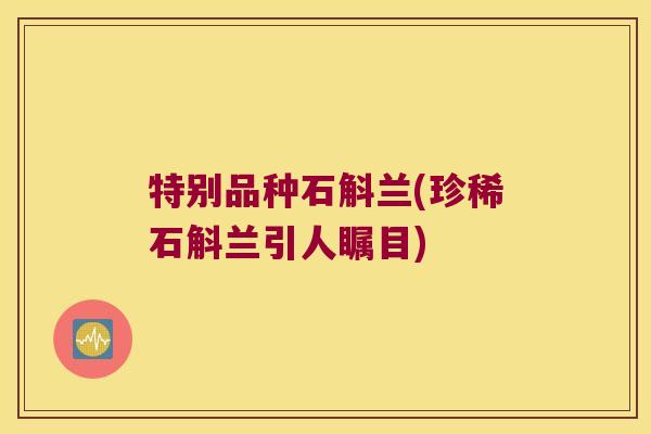特别品种石斛兰(珍稀石斛兰引人瞩目)