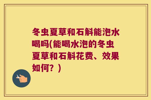 冬虫夏草和石斛能泡水喝吗(能喝水泡的冬虫夏草和石斛花费、效果如何？)