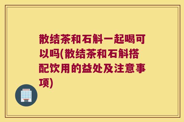 散结茶和石斛一起喝可以吗(散结茶和石斛搭配饮用的益处及注意事项)