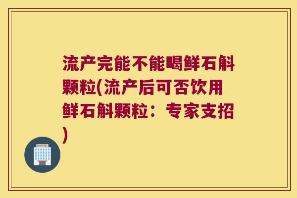 流产完能不能喝鲜石斛颗粒(流产后可否饮用鲜石斛颗粒：专家支招)