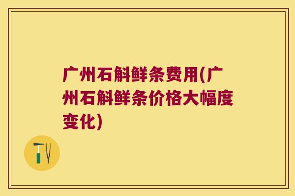 广州石斛鲜条费用(广州石斛鲜条价格大幅度变化)