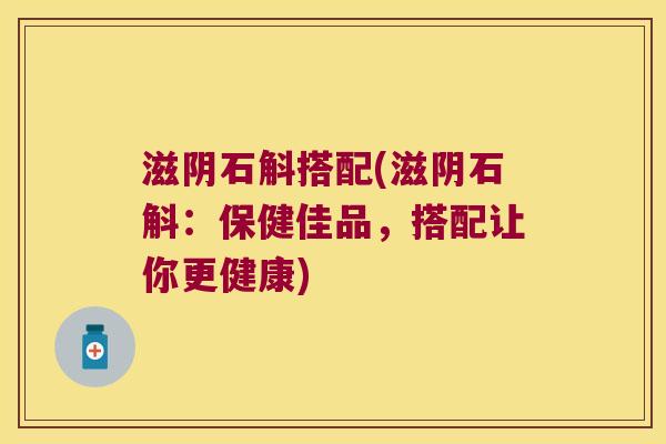 滋阴石斛搭配(滋阴石斛：保健佳品，搭配让你更健康)